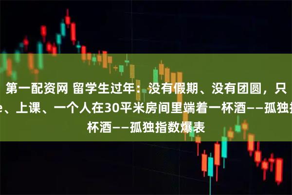 第一配资网 留学生过年：没有假期、没有团圆，只有赶due、上课、一个人在30平米房间里端着一杯酒——孤独指数爆表
